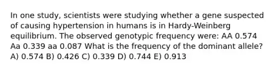 In one study, scientists were studying whether a gene suspected of causing hypertension in humans is in Hardy-Weinberg equilibrium. The observed genotypic frequency were: AA 0.574 Aa 0.339 aa 0.087 What is the frequency of the dominant allele? A) 0.574 B) 0.426 C) 0.339 D) 0.744 E) 0.913