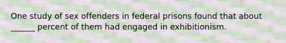 One study of sex offenders in federal prisons found that about ______ percent of them had engaged in exhibitionism.