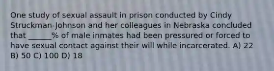 One study of sexual assault in prison conducted by Cindy Struckman-Johnson and her colleagues in Nebraska concluded that ______% of male inmates had been pressured or forced to have sexual contact against their will while incarcerated. A) 22 B) 50 C) 100 D) 18