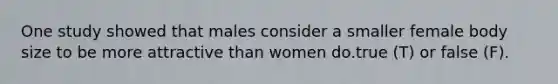 One study showed that males consider a smaller female body size to be more attractive than women do.true (T) or false (F).