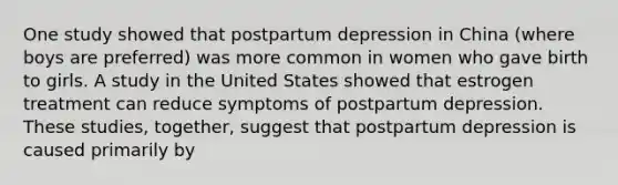 One study showed that postpartum depression in China (where boys are preferred) was more common in women who gave birth to girls. A study in the United States showed that estrogen treatment can reduce symptoms of postpartum depression. These studies, together, suggest that postpartum depression is caused primarily by