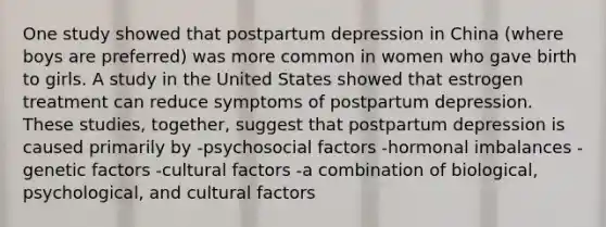 One study showed that postpartum depression in China (where boys are preferred) was more common in women who gave birth to girls. A study in the United States showed that estrogen treatment can reduce symptoms of postpartum depression. These studies, together, suggest that postpartum depression is caused primarily by -psychosocial factors -hormonal imbalances -genetic factors -cultural factors -a combination of biological, psychological, and cultural factors