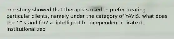 one study showed that therapists used to prefer treating particular clients, namely under the category of YAVIS. what does the "I" stand for? a. intelligent b. independent c. irate d. institutionalized