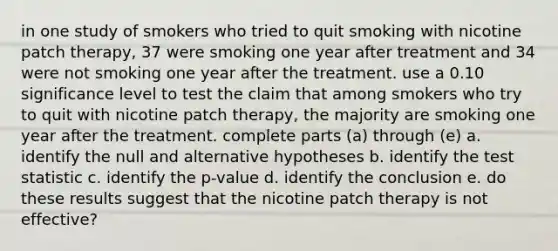 in one study of smokers who tried to quit smoking with nicotine patch therapy, 37 were smoking one year after treatment and 34 were not smoking one year after the treatment. use a 0.10 significance level to test the claim that among smokers who try to quit with nicotine patch therapy, the majority are smoking one year after the treatment. complete parts (a) through (e) a. identify the null and alternative hypotheses b. identify the test statistic c. identify the p-value d. identify the conclusion e. do these results suggest that the nicotine patch therapy is not effective?