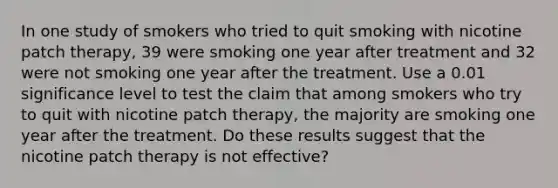 In one study of smokers who tried to quit smoking with nicotine patch​ therapy, 39 were smoking one year after treatment and 32 were not smoking one year after the treatment. Use a 0.01 significance level to test the claim that among smokers who try to quit with nicotine patch​ therapy, the majority are smoking one year after the treatment. Do these results suggest that the nicotine patch therapy is not​ effective?