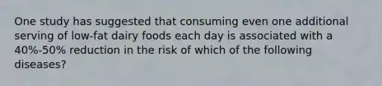 One study has suggested that consuming even one additional serving of low-fat dairy foods each day is associated with a 40%-50% reduction in the risk of which of the following diseases?