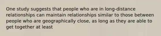 One study suggests that people who are in long-distance relationships can maintain relationships similar to those between people who are geographically close, as long as they are able to get together at least