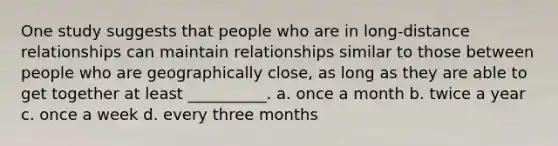 One study suggests that people who are in long-distance relationships can maintain relationships similar to those between people who are geographically close, as long as they are able to get together at least __________. a. once a month b. twice a year c. once a week d. every three months