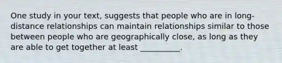 One study in your text, suggests that people who are in long-distance relationships can maintain relationships similar to those between people who are geographically close, as long as they are able to get together at least __________.