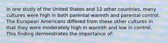 In one study of the United States and 12 other countries, many cultures were high in both parental warmth and parental control. The European Americans differed from these other cultures in that they were moderately high in warmth and low in control. This finding demonstrates the importance of: