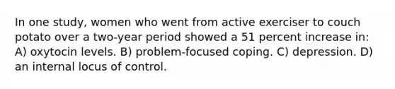 In one study, women who went from active exerciser to couch potato over a two-year period showed a 51 percent increase in: A) oxytocin levels. B) problem-focused coping. C) depression. D) an internal locus of control.