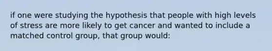 if one were studying the hypothesis that people with high levels of stress are more likely to get cancer and wanted to include a matched control group, that group would: