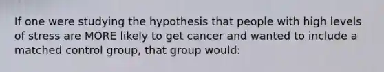 If one were studying the hypothesis that people with high levels of stress are MORE likely to get cancer and wanted to include a matched control group, that group would: