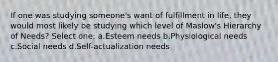 If one was studying someone's want of fulfillment in life, they would most likely be studying which level of Maslow's Hierarchy of Needs? Select one: a.Esteem needs b.Physiological needs c.Social needs d.Self-actualization needs