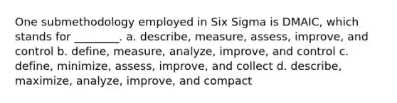 One submethodology employed in Six Sigma is DMAIC, which stands for ________. a. describe, measure, assess, improve, and control b. define, measure, analyze, improve, and control c. define, minimize, assess, improve, and collect d. describe, maximize, analyze, improve, and compact