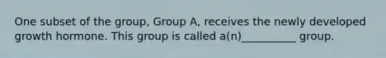 One subset of the group, Group A, receives the newly developed growth hormone. This group is called a(n)__________ group.