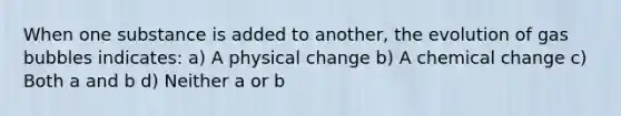 When one substance is added to another, the evolution of gas bubbles indicates: a) A physical change b) A chemical change c) Both a and b d) Neither a or b