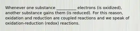 Whenever one substance __________ electrons (is oxidized), another substance gains them (is reduced). For this reason, oxidation and reduction are coupled reactions and we speak of oxidation-reduction (redox) reactions.