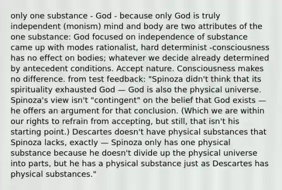 only one substance - God - because only God is truly independent (monism) mind and body are two attributes of the one substance: God focused on independence of substance came up with modes rationalist, hard determinist -consciousness has no effect on bodies; whatever we decide already determined by antecedent conditions. Accept nature. Consciousness makes no difference. from test feedback: "Spinoza didn't think that its spirituality exhausted God — God is also the physical universe. Spinoza's view isn't "contingent" on the belief that God exists — he offers an argument for that conclusion. (Which we are within our rights to refrain from accepting, but still, that isn't his starting point.) Descartes doesn't have physical substances that Spinoza lacks, exactly — Spinoza only has one physical substance because he doesn't divide up the physical universe into parts, but he has a physical substance just as Descartes has physical substances."