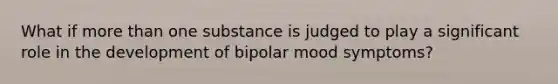 What if more than one substance is judged to play a significant role in the development of bipolar mood symptoms?