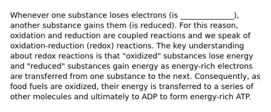 Whenever one substance loses electrons (is ______________), another substance gains them (is reduced). For this reason, oxidation and reduction are coupled reactions and we speak of oxidation-reduction (redox) reactions. The key understanding about redox reactions is that "oxidized" substances lose energy and "reduced" substances gain energy as energy-rich electrons are transferred from one substance to the next. Consequently, as food fuels are oxidized, their energy is transferred to a series of other molecules and ultimately to ADP to form energy-rich ATP.