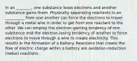 In an ________, one substance loses electrons and another substance gains them. Physically separating reactants in an __________ from one another can force the electrons to travel through a metal wire in order to get from one reactant to the other. We can employ the electron-gaining tendency of one substance and the electron-losing tendency of another to force electrons to move through a wire to create electricity. This results in the formation of a battery. Reactions that create the flow of electric charge within a battery are oxidation-reduction (redox) reactions.