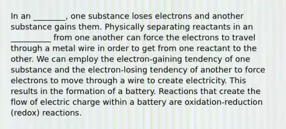 In an ________, one substance loses electrons and another substance gains them. Physically separating reactants in an __________ from one another can force the electrons to travel through a metal wire in order to get from one reactant to the other. We can employ the electron-gaining tendency of one substance and the electron-losing tendency of another to force electrons to move through a wire to create electricity. This results in the formation of a battery. Reactions that create the flow of electric charge within a battery are oxidation-reduction (redox) reactions.