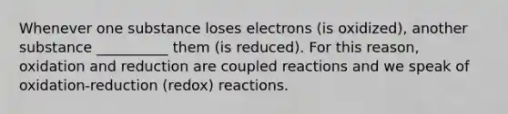 Whenever one substance loses electrons (is oxidized), another substance __________ them (is reduced). For this reason, oxidation and reduction are coupled reactions and we speak of oxidation-reduction (redox) reactions.