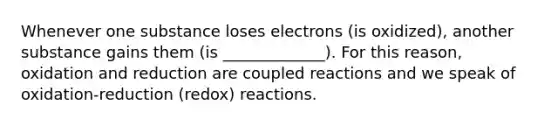 Whenever one substance loses electrons (is oxidized), another substance gains them (is _____________). For this reason, oxidation and reduction are coupled reactions and we speak of oxidation-reduction (redox) reactions.