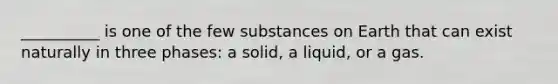 __________ is one of the few substances on Earth that can exist naturally in three phases: a solid, a liquid, or a gas.