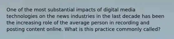 One of the most substantial impacts of digital media technologies on the news industries in the last decade has been the increasing role of the average person in recording and posting content online. What is this practice commonly called?