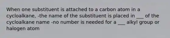 When one substituent is attached to a carbon atom in a cycloalkane, -the name of the substituent is placed in ___ of the cycloalkane name -no number is needed for a ___ alkyl group or halogen atom