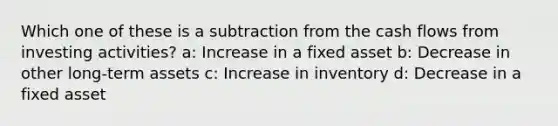 Which one of these is a subtraction from the cash flows from investing activities? a: Increase in a fixed asset b: Decrease in other long-term assets c: Increase in inventory d: Decrease in a fixed asset