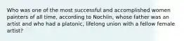 Who was one of the most successful and accomplished women painters of all time, according to Nochlin, whose father was an artist and who had a platonic, lifelong union with a fellow female artist?