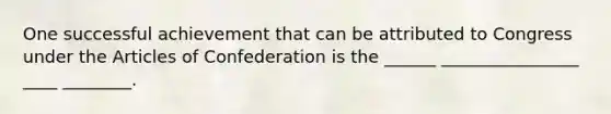 One successful achievement that can be attributed to Congress under the Articles of Confederation is the ______ ________________ ____ ________.