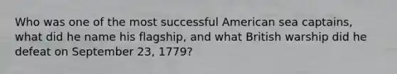 Who was one of the most successful American sea captains, what did he name his flagship, and what British warship did he defeat on September 23, 1779?