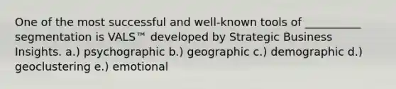 One of the most successful and well-known tools of __________ segmentation is VALS™ developed by Strategic Business Insights. a.) psychographic b.) geographic c.) demographic d.) geoclustering e.) emotional