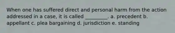 When one has suffered direct and personal harm from the action addressed in a case, it is called _________. a. precedent b. appellant c. plea bargaining d. jurisdiction e. standing