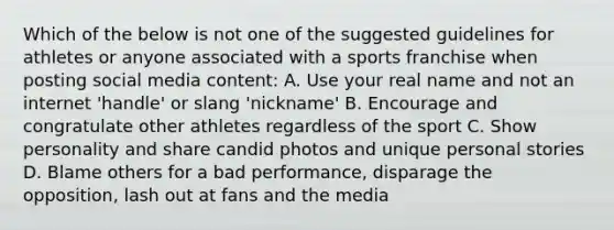 Which of the below is not one of the suggested guidelines for athletes or anyone associated with a sports franchise when posting social media content: A. Use your real name and not an internet 'handle' or slang 'nickname' B. Encourage and congratulate other athletes regardless of the sport C. Show personality and share candid photos and unique personal stories D. Blame others for a bad performance, disparage the opposition, lash out at fans and the media