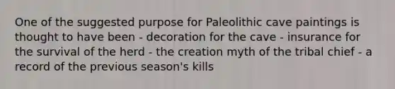 One of the suggested purpose for Paleolithic cave paintings is thought to have been - decoration for the cave - insurance for the survival of the herd - the creation myth of the tribal chief - a record of the previous season's kills