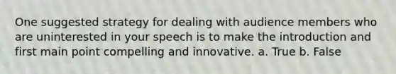 One suggested strategy for dealing with audience members who are uninterested in your speech is to make the introduction and first main point compelling and innovative. a. True b. False