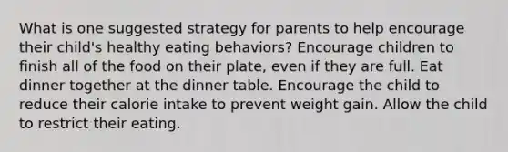 What is one suggested strategy for parents to help encourage their child's healthy eating behaviors? Encourage children to finish all of the food on their plate, even if they are full. Eat dinner together at the dinner table. Encourage the child to reduce their calorie intake to prevent weight gain. Allow the child to restrict their eating.