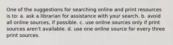 One of the suggestions for searching online and print resources is to: a. ask a librarian for assistance with your search. b. avoid all online sources, if possible. c. use online sources only if print sources aren't available. d. use one online source for every three print sources.