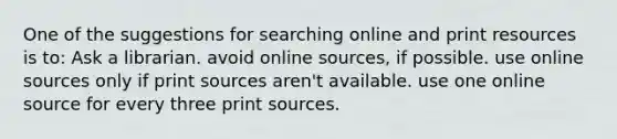 One of the suggestions for searching online and print resources is to: Ask a librarian. avoid online sources, if possible. use online sources only if print sources aren't available. use one online source for every three print sources.