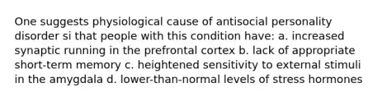 One suggests physiological cause of antisocial personality disorder si that people with this condition have: a. increased synaptic running in the prefrontal cortex b. lack of appropriate short-term memory c. heightened sensitivity to external stimuli in the amygdala d. lower-than-normal levels of stress hormones