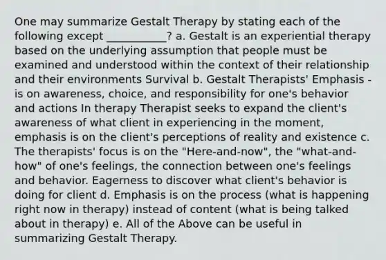 One may summarize Gestalt Therapy by stating each of the following except ___________? a. Gestalt is an experiential therapy based on the underlying assumption that people must be examined and understood within the context of their relationship and their environments Survival b. Gestalt Therapists' Emphasis - is on awareness, choice, and responsibility for one's behavior and actions In therapy Therapist seeks to expand the client's awareness of what client in experiencing in the moment, emphasis is on the client's perceptions of reality and existence c. The therapists' focus is on the "Here-and-now", the "what-and-how" of one's feelings, the connection between one's feelings and behavior. Eagerness to discover what client's behavior is doing for client d. Emphasis is on the process (what is happening right now in therapy) instead of content (what is being talked about in therapy) e. All of the Above can be useful in summarizing Gestalt Therapy.