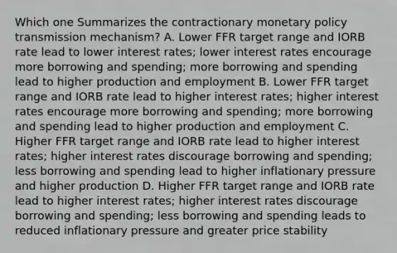 Which one Summarizes the contractionary monetary policy transmission mechanism? A. Lower FFR target range and IORB rate lead to lower interest rates; lower interest rates encourage more borrowing and spending; more borrowing and spending lead to higher production and employment B. Lower FFR target range and IORB rate lead to higher interest rates; higher interest rates encourage more borrowing and spending; more borrowing and spending lead to higher production and employment C. Higher FFR target range and IORB rate lead to higher interest rates; higher interest rates discourage borrowing and spending; less borrowing and spending lead to higher inflationary pressure and higher production D. Higher FFR target range and IORB rate lead to higher interest rates; higher interest rates discourage borrowing and spending; less borrowing and spending leads to reduced inflationary pressure and greater price stability