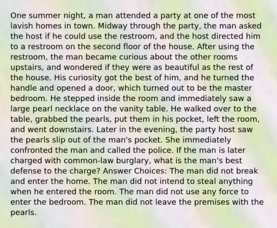 One summer night, a man attended a party at one of the most lavish homes in town. Midway through the party, the man asked the host if he could use the restroom, and the host directed him to a restroom on the second floor of the house. After using the restroom, the man became curious about the other rooms upstairs, and wondered if they were as beautiful as the rest of the house. His curiosity got the best of him, and he turned the handle and opened a door, which turned out to be the master bedroom. He stepped inside the room and immediately saw a large pearl necklace on the vanity table. He walked over to the table, grabbed the pearls, put them in his pocket, left the room, and went downstairs. Later in the evening, the party host saw the pearls slip out of the man's pocket. She immediately confronted the man and called the police. If the man is later charged with common-law burglary, what is the man's best defense to the charge? Answer Choices: The man did not break and enter the home. The man did not intend to steal anything when he entered the room. The man did not use any force to enter the bedroom. The man did not leave the premises with the pearls.