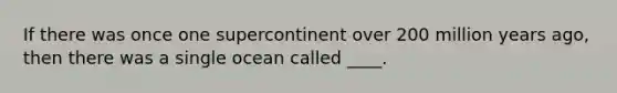 ​If there was once one supercontinent over 200 million years ago, then there was a single ocean called ____.