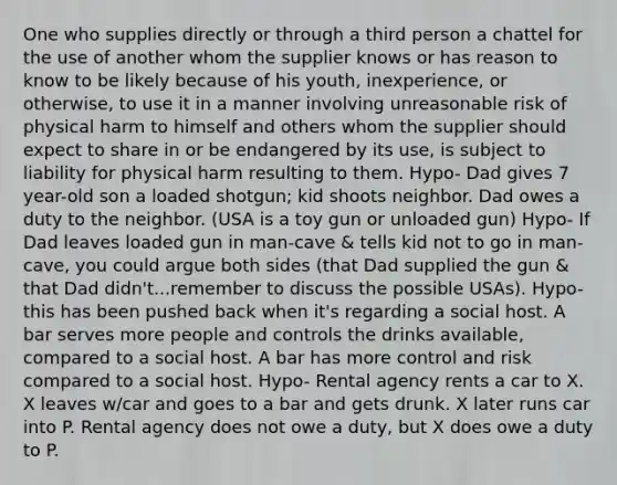 One who supplies directly or through a third person a chattel for the use of another whom the supplier knows or has reason to know to be likely because of his youth, inexperience, or otherwise, to use it in a manner involving unreasonable risk of physical harm to himself and others whom the supplier should expect to share in or be endangered by its use, is subject to liability for physical harm resulting to them. Hypo- Dad gives 7 year-old son a loaded shotgun; kid shoots neighbor. Dad owes a duty to the neighbor. (USA is a toy gun or unloaded gun) Hypo- If Dad leaves loaded gun in man-cave & tells kid not to go in man-cave, you could argue both sides (that Dad supplied the gun & that Dad didn't...remember to discuss the possible USAs). Hypo- this has been pushed back when it's regarding a social host. A bar serves more people and controls the drinks available, compared to a social host. A bar has more control and risk compared to a social host. Hypo- Rental agency rents a car to X. X leaves w/car and goes to a bar and gets drunk. X later runs car into P. Rental agency does not owe a duty, but X does owe a duty to P.
